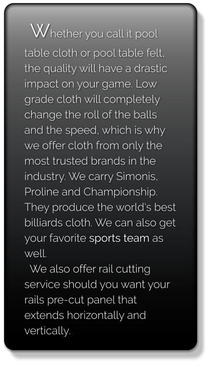 Whether you call it pool table cloth or pool table felt, the quality will have a drastic impact on your game. Low grade cloth will completely change the roll of the balls and the speed, which is why we offer cloth from only the most trusted brands in the industry. We carry Simonis, Proline and Championship. They produce the world's best billiards cloth. We can also get your favorite sports team as well.    We also offer rail cutting service should you want your rails pre-cut panel that extends horizontally and vertically.